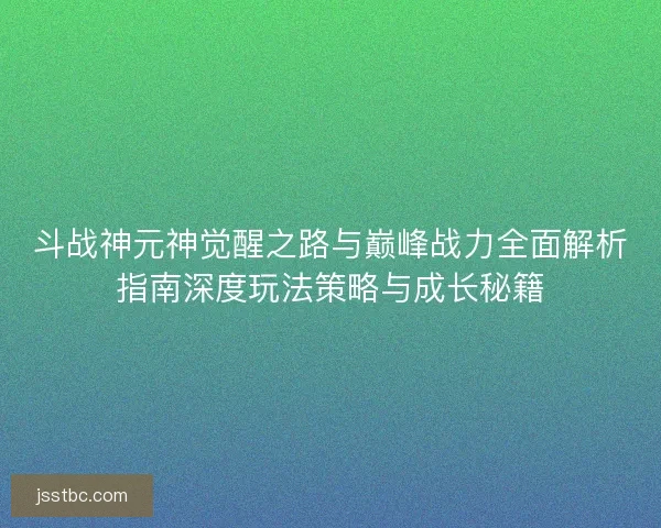 斗战神元神觉醒之路与巅峰战力全面解析指南深度玩法策略与成长秘籍