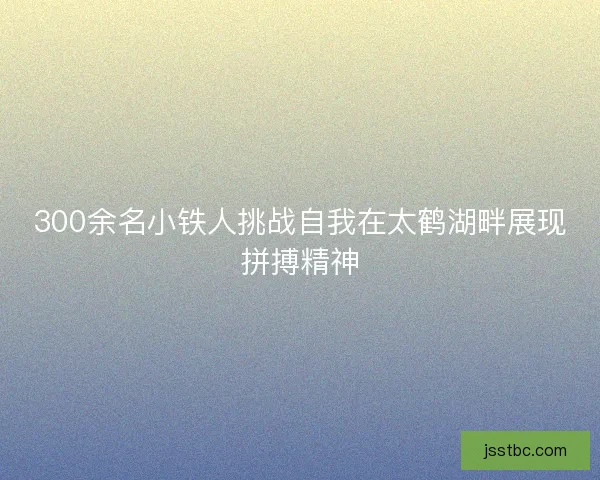 300余名小铁人挑战自我在太鹤湖畔展现拼搏精神