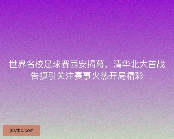 世界名校足球赛西安揭幕，清华北大首战告捷引关注赛事火热开局精彩