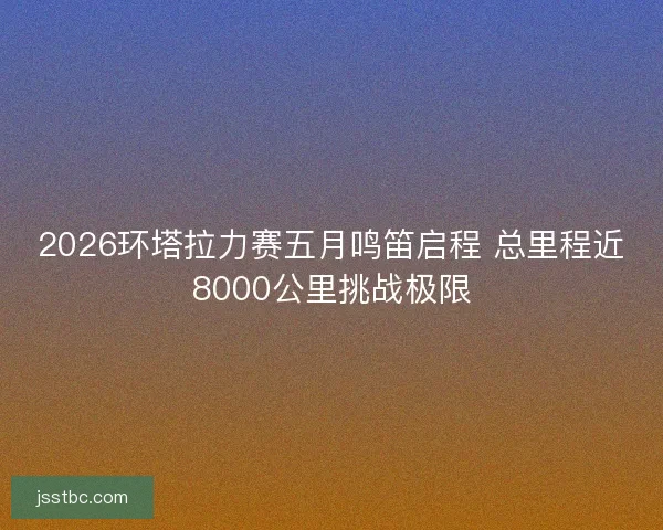 2026环塔拉力赛五月鸣笛启程 总里程近8000公里挑战极限