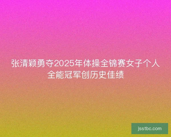 张清颖勇夺2025年体操全锦赛女子个人全能冠军创历史佳绩 张清颖勇夺2025年体操全锦赛女子个人全能冠军创历史佳绩