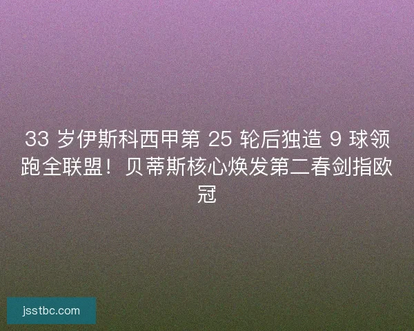 33 岁伊斯科西甲第 25 轮后独造 9 球领跑全联盟！贝蒂斯核心焕发第二春剑指欧冠