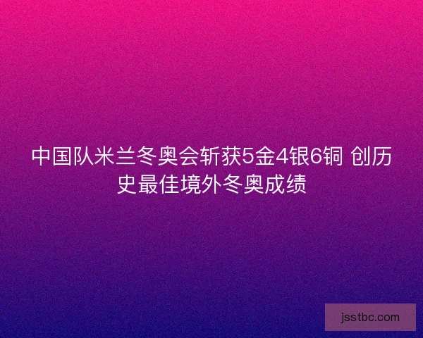中国队米兰冬奥会斩获5金4银6铜 创历史最佳境外冬奥成绩