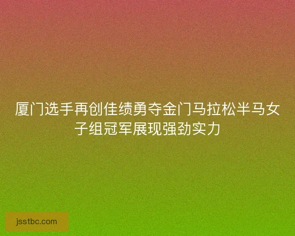 厦门选手再创佳绩勇夺金门马拉松半马女子组冠军展现强劲实力