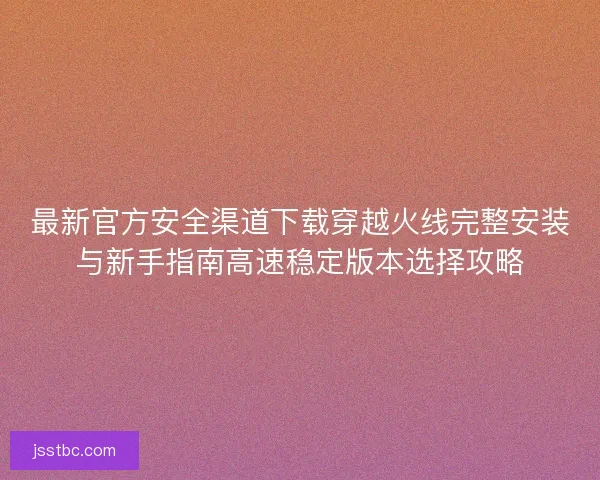 最新官方安全渠道下载穿越火线完整安装与新手指南高速稳定版本选择攻略