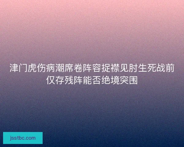 津门虎伤病潮席卷阵容捉襟见肘生死战前仅存残阵能否绝境突围