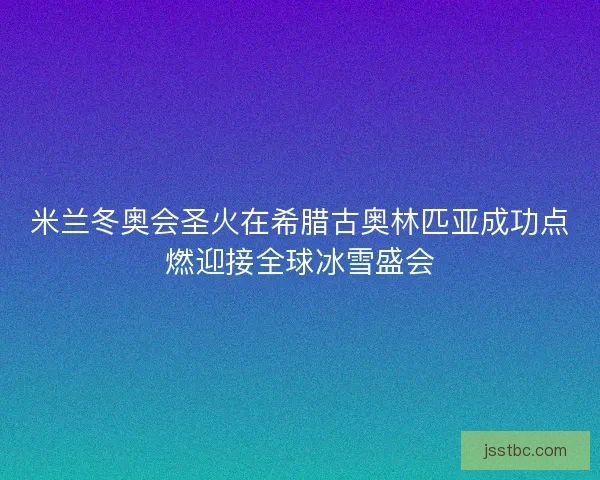 米兰冬奥会圣火在希腊古奥林匹亚成功点燃迎接全球冰雪盛会