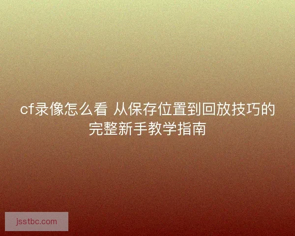 cf录像怎么看 从保存位置到回放技巧的完整新手教学指南