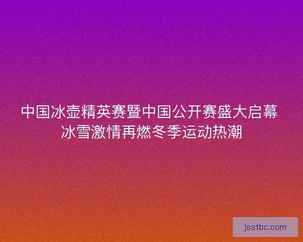 中国冰壶精英赛暨中国公开赛盛大启幕 冰雪激情再燃冬季运动热潮 中国冰壶精英赛暨中国公开赛盛大启幕 冰雪激情再燃冬季运动热潮