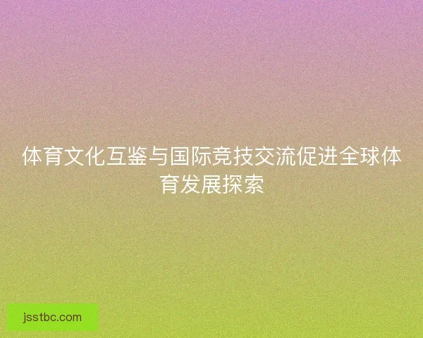 体育文化互鉴与国际竞技交流促进全球体育发展探索