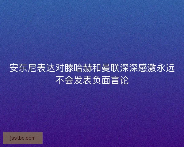 安东尼表达对滕哈赫和曼联深深感激永远不会发表负面言论