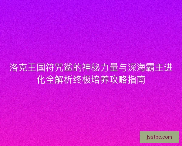 洛克王国符咒鲨的神秘力量与深海霸主进化全解析终极培养攻略指南