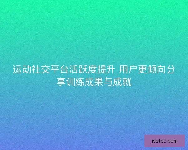 运动社交平台活跃度提升 用户更倾向分享训练成果与成就