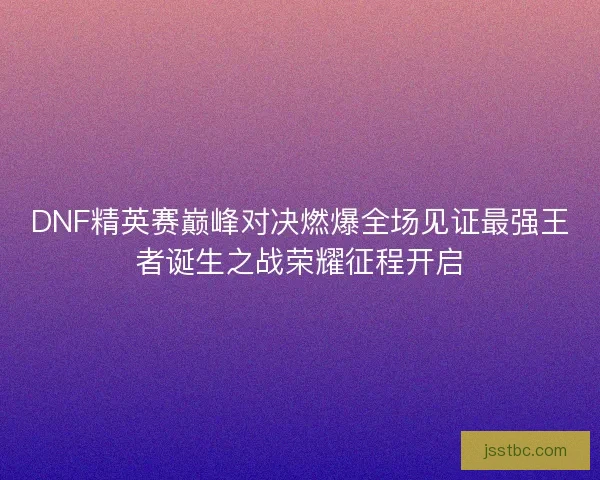 DNF精英赛巅峰对决燃爆全场见证最强王者诞生之战荣耀征程开启 DNF精英赛巅峰对决燃爆全场见证最强王者诞生之战荣耀征程开启
