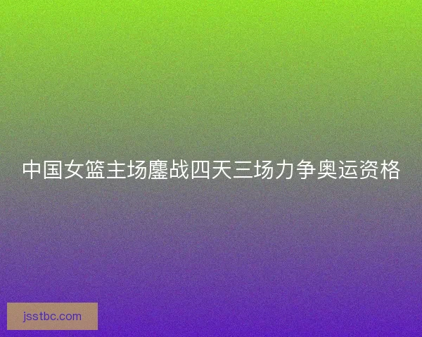 中国女篮主场鏖战四天三场力争奥运资格