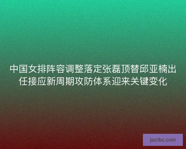 中国女排阵容调整落定张磊顶替邱亚楠出任接应新周期攻防体系迎来关键变化
