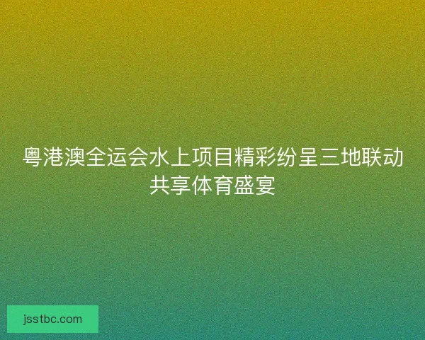 粤港澳全运会水上项目精彩纷呈三地联动共享体育盛宴