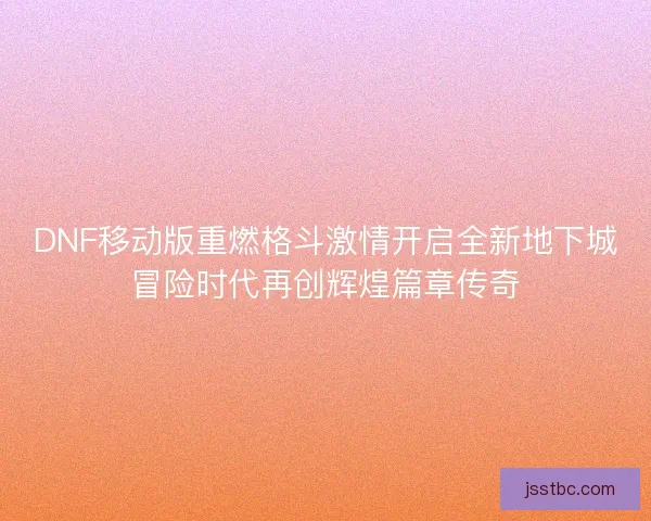 DNF移动版重燃格斗激情开启全新地下城冒险时代再创辉煌篇章传奇 DNF移动版重燃格斗激情开启全新地下城冒险时代再创辉煌篇章传奇