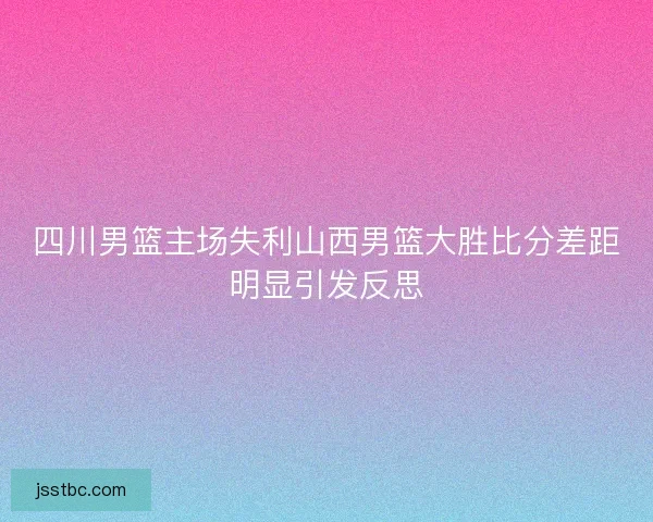 四川男篮主场失利山西男篮大胜比分差距明显引发反思