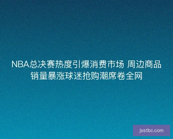 NBA总决赛热度引爆消费市场 周边商品销量暴涨球迷抢购潮席卷全网