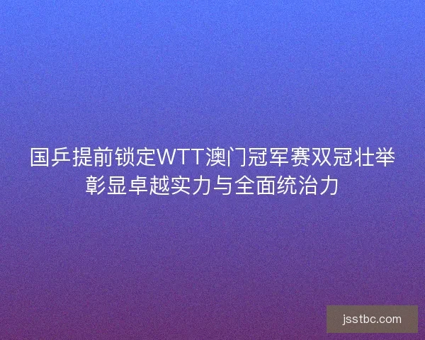 国乒提前锁定WTT澳门冠军赛双冠壮举彰显卓越实力与全面统治力 国乒提前锁定WTT澳门冠军赛双冠壮举彰显卓越实力与全面统治力