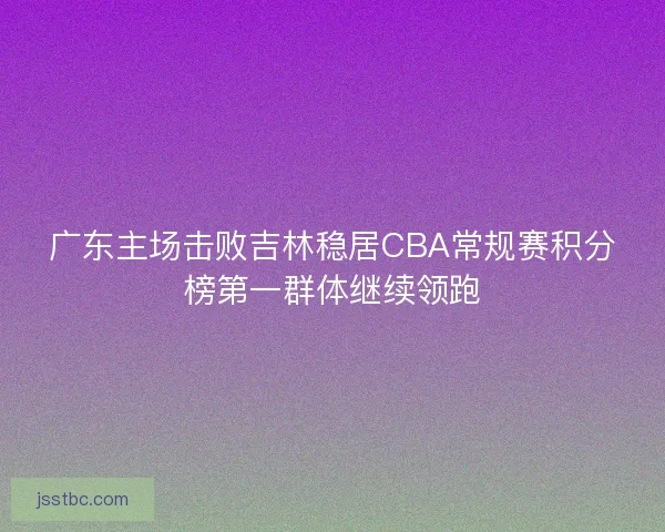 广东主场击败吉林稳居CBA常规赛积分榜第一群体继续领跑 广东主场击败吉林稳居CBA常规赛积分榜第一群体继续领跑