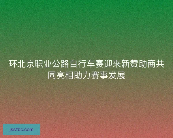 环北京职业公路自行车赛迎来新赞助商共同亮相助力赛事发展 环北京职业公路自行车赛迎来新赞助商共同亮相助力赛事发展