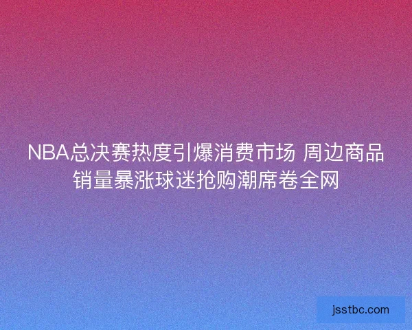 NBA总决赛热度引爆消费市场 周边商品销量暴涨球迷抢购潮席卷全网 NBA总决赛热度引爆消费市场 周边商品销量暴涨球迷抢购潮席卷全网