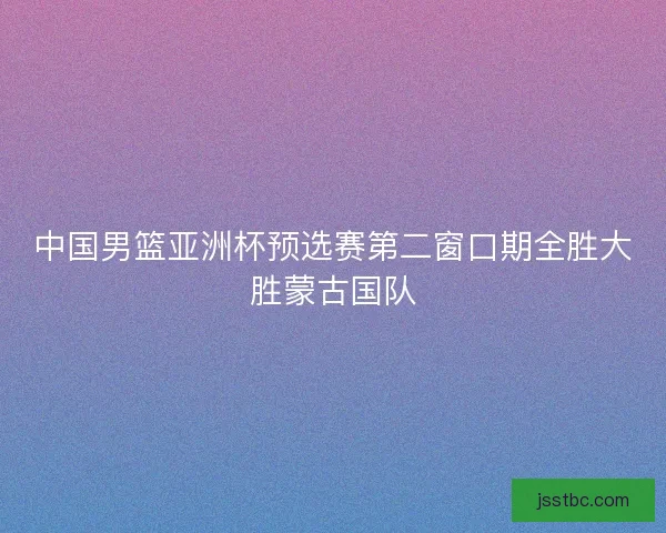 中国男篮亚洲杯预选赛第二窗口期全胜大胜蒙古国队